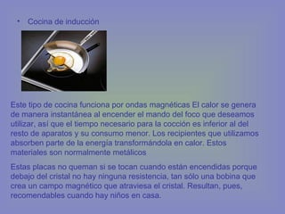 • Cocina de inducción
Este tipo de cocina funciona por ondas magnéticas El calor se genera
de manera instantánea al encender el mando del foco que deseamos
utilizar, así que el tiempo necesario para la cocción es inferior al del
resto de aparatos y su consumo menor. Los recipientes que utilizamos
absorben parte de la energía transformándola en calor. Estos
materiales son normalmente metálicos
Estas placas no queman si se tocan cuando están encendidas porque
debajo del cristal no hay ninguna resistencia, tan sólo una bobina que
crea un campo magnético que atraviesa el cristal. Resultan, pues,
recomendables cuando hay niños en casa.
 