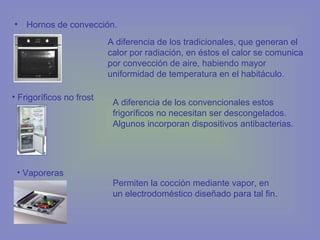 • Hornos de convección.
A diferencia de los tradicionales, que generan el
calor por radiación, en éstos el calor se comunica
por convección de aire, habiendo mayor
uniformidad de temperatura en el habitáculo.
• Frigoríficos no frost
A diferencia de los convencionales estos
frigoríficos no necesitan ser descongelados.
Algunos incorporan dispositivos antibacterias.
• Vaporeras
Permiten la cocción mediante vapor, en
un electrodoméstico diseñado para tal fin.
 