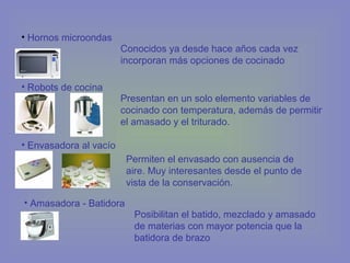 • Hornos microondas
• Robots de cocina
• Envasadora al vacío
Conocidos ya desde hace años cada vez
incorporan más opciones de cocinado
Presentan en un solo elemento variables de
cocinado con temperatura, además de permitir
el amasado y el triturado.
Permiten el envasado con ausencia de
aire. Muy interesantes desde el punto de
vista de la conservación.
• Amasadora - Batidora
Posibilitan el batido, mezclado y amasado
de materias con mayor potencia que la
batidora de brazo
 