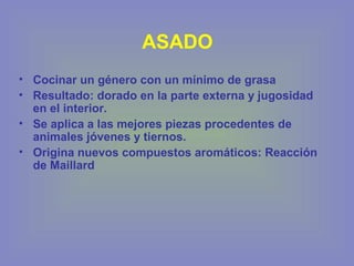 ASADO
• Cocinar un género con un mínimo de grasa
• Resultado: dorado en la parte externa y jugosidad
en el interior.
• Se aplica a las mejores piezas procedentes de
animales jóvenes y tiernos.
• Origina nuevos compuestos aromáticos: Reacción
de Maillard
 