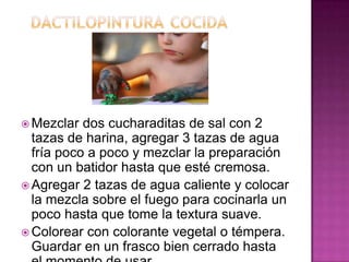  Mezclar dos cucharaditas de sal con 2
tazas de harina, agregar 3 tazas de agua
fría poco a poco y mezclar la preparación
con un batidor hasta que esté cremosa.
 Agregar 2 tazas de agua caliente y colocar
la mezcla sobre el fuego para cocinarla un
poco hasta que tome la textura suave.
 Colorear con colorante vegetal o témpera.
Guardar en un frasco bien cerrado hasta
 