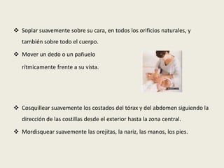  Cantarle canciones sencillas, de ritmos también sencillos y acompañarlas de golpeteos rítmicos suaves sobre su cuerpo cuando está tumbado.Realizar juegos de hociqueo. Recorrer todo su cuerpo acariciándolo y activándolo con la nariz, los labios..