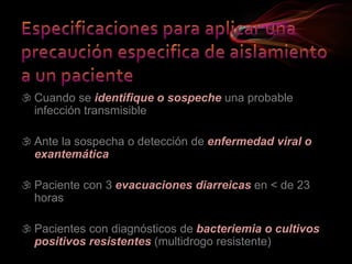 Cuando se identifique o sospeche una probable
infección transmisible
 Ante la sospecha o detección de enfermedad viral o
exantemática
 Paciente con 3 evacuaciones diarreicas en < de 23
horas
 Pacientes con diagnósticos de bacteriemia o cultivos
positivos resistentes (multidrogo resistente)
 