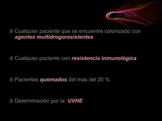  Cualquier paciente que se encuentre colonizado con
agentes multidrogoresistentes
 Cualquier paciente con resistencia inmunológica
 Pacientes quemados del mas del 20 %
 Determinación por la UVHE
 