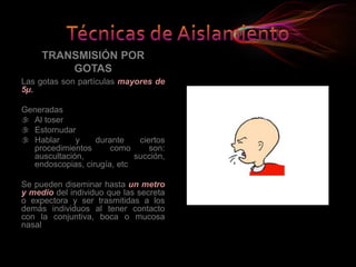 TRANSMISIÓN POR
GOTAS
Las gotas son partículas mayores de
5µ.
Generadas
 Al toser
 Estornudar
 Hablar y durante ciertos
procedimientos como son:
auscultación, succión,
endoscopias, cirugía, etc
Se pueden diseminar hasta un metro
y medio del individuo que las secreta
o expectora y ser trasmitidas a los
demás individuos al tener contacto
con la conjuntiva, boca o mucosa
nasal
 