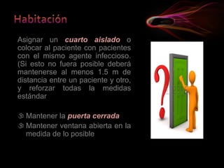 Asignar un cuarto aislado o
colocar al paciente con pacientes
con el mismo agente infeccioso.
(Si esto no fuera posible deberá
mantenerse al menos 1.5 m de
distancia entre un paciente y otro,
y reforzar todas la medidas
estándar
 Mantener la puerta cerrada
 Mantener ventana abierta en la
medida de lo posible
 