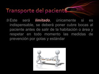 Este será limitado, únicamente si es
indispensable, se deberá poner cubre bocas al
paciente antes de salir de la habitación o área y
respetar en todo momento las medidas de
prevención por gotas y estándar
 