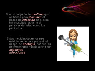 Son un conjunto de medidas que
se tienen para disminuir el
riesgo de infección en el área
intrahospitalaria, tanto el
personal de salud como los
pacientes
Estas medidas deben usarse
estrictamente para prevenir el
riesgo de contagio, por que las
enfermedades que se aíslan son
altamente
infecciosas
 