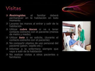  Restringidas, el familiar deberá
permanecer en la habitación en todo
momento
 Lavarse las manos al entrar y salir de la
habitación
 Utilizar cubre bocas si va a tener
contacto estrecho con el paciente (menos
de metro y medio)
 Utilizar bata si se solicita, (durante el
contacto estrecho con el paciente)
 No compartir objetos de uso personal del
paciente (jabón, cepillo etc.)
 Informar a la enfermera siempre que
vaya a salir de la habitación
 No realizar visitas a otros pacientes o
familiares
 