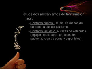 Los dos mecanismos de transmisión
son:
Contacto directo. De piel de manos del
personal a piel del paciente.
Contacto indirecto. A través de vehículos
(equipo hospitalario, artículos del
paciente, ropa de cama y superficies)
 