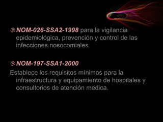 NOM-026-SSA2-1998 para la vigilancia
epidemiológica, prevención y control de las
infecciones nosocomiales.
NOM-197-SSA1-2000
Establece los requisitos mínimos para la
infraestructura y equipamiento de hospitales y
consultorios de atención medica.
 