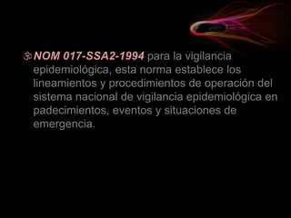NOM 017-SSA2-1994 para la vigilancia
epidemiológica, esta norma establece los
lineamientos y procedimientos de operación del
sistema nacional de vigilancia epidemiológica en
padecimientos, eventos y situaciones de
emergencia.
 
