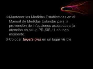 Mantener las Medidas Establecidas en el
Manual de Medidas Estándar para la
prevención de infecciones asociadas a la
atención en salud PR-SIB-11 en todo
momento
Colocar tarjeta gris en un lugar visible
 