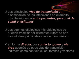 Las principales vías de transmisión y
diseminación de las infecciones en el ámbito
hospitalario se da entre pacientes, personal de
salud o visitantes
Los agentes etiológicos microbiológicos se
pueden trasmitir por diferentes rutas; se han
descrito tres principales vías de transmisión:
 en forma directa, por contacto, goteo y vía
área además de otras vías de transmisión
indirecta como son vehículos, fómites y vectores
 