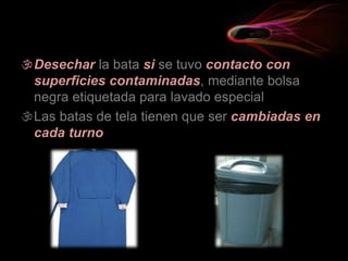 Desechar la bata si se tuvo contacto con
superficies contaminadas, mediante bolsa
negra etiquetada para lavado especial
Las batas de tela tienen que ser cambiadas en
cada turno
 