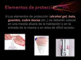 Los elementos de protección (alcohol gel, bata,
guantes, cubre bocas etc.;) se deberán colocar
en una mesita afuera de la habitación o en la
entrada de la misma o en área de difícil acceso
 