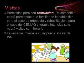 Permitidas pero con restricción. Únicamente
podrá permanecer un familiar en la habitación
para el caso de ortopedia y rehabilitación; para
el caso del CENIAQ y terapia intensiva solo
habrá visitas con horario
Lavarse las manos a su ingreso y al salir del
INR
 