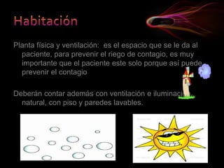 Planta física y ventilación: es el espacio que se le da al
paciente, para prevenir el riego de contagio, es muy
importante que el paciente este solo porque así puede
prevenir el contagio
Deberán contar además con ventilación e iluminación
natural, con piso y paredes lavables.
 