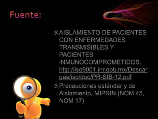 AISLAMIENTO DE PACIENTES
CON ENFERMEDADES
TRANSMISIBLES Y
PACIENTES
INMUNOCOMPROMETIDOS.
http://iso9001.inr.gob.mx/Descar
gas/iso/doc/PR-SIB-12.pdf
Precauciones estándar y de
Aislamiento, MIPRIN (NOM 45,
NOM 17)
 