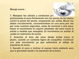 Masaje suave :

1. Masajear las células y conductos productores de leche
presionando el seno firmemente con las yemas de los dedos
contra la pared del pecho, empezando por arriba. Mover los
dedos circularmente, concentrándose en una zona por vez
por unos cuantos segundos, antes de moverse a otra zona.
Hacer el movimiento en espiral alrededor del seno hacia la
aréola a medida que masajeás. El movimiento es similar al
usado en exámenes de senos.
2. Acariciar el área del seno desde arriba hacia el
pezón, usando un contacto ligero de cosquilleo. Continuar
con este movimiento ya que estimulará al reflejo de
expulsión de leche.
3. Sacudir el seno e inclinar el cuerpo hacia adelante para
que la gravedad ayude a la expulsión de la leche.

                                                              36
 