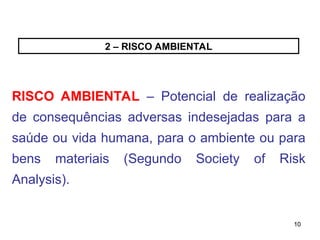 10
10
2 – RISCO AMBIENTAL
RISCO AMBIENTAL – Potencial de realização
de consequências adversas indesejadas para a
saúde ou vida humana, para o ambiente ou para
bens materiais (Segundo Society of Risk
Analysis).
 