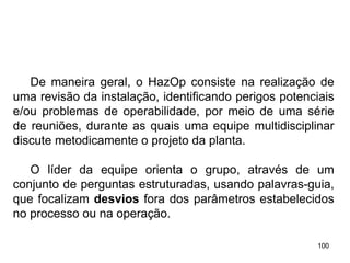 100
100
De maneira geral, o HazOp consiste na realização de
uma revisão da instalação, identificando perigos potenciais
e/ou problemas de operabilidade, por meio de uma série
de reuniões, durante as quais uma equipe multidisciplinar
discute metodicamente o projeto da planta.
O líder da equipe orienta o grupo, através de um
conjunto de perguntas estruturadas, usando palavras-guia,
que focalizam desvios fora dos parâmetros estabelecidos
no processo ou na operação.
 
