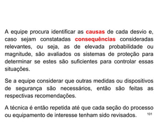 101
101
A equipe procura identificar as causas de cada desvio e,
caso sejam constatadas consequências consideradas
relevantes, ou seja, as de elevada probabilidade ou
magnitude, são avaliados os sistemas de proteção para
determinar se estes são suficientes para controlar essas
situações.
Se a equipe considerar que outras medidas ou dispositivos
de segurança são necessários, então são feitas as
respectivas recomendações.
A técnica é então repetida até que cada seção do processo
ou equipamento de interesse tenham sido revisados.
 