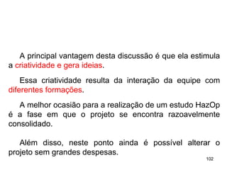 102
102
A principal vantagem desta discussão é que ela estimula
a criatividade e gera ideias.
Essa criatividade resulta da interação da equipe com
diferentes formações.
A melhor ocasião para a realização de um estudo HazOp
é a fase em que o projeto se encontra razoavelmente
consolidado.
Além disso, neste ponto ainda é possível alterar o
projeto sem grandes despesas.
 
