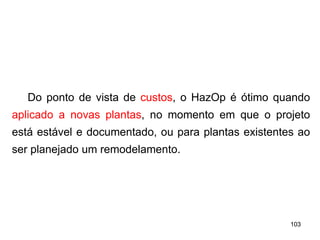 103
103
Do ponto de vista de custos, o HazOp é ótimo quando
aplicado a novas plantas, no momento em que o projeto
está estável e documentado, ou para plantas existentes ao
ser planejado um remodelamento.
 