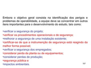 107
Embora o objetivo geral consista na identificação dos perigos e
problemas de operabilidade, a equipe deve se concentrar em outros
itens importantes para o desenvolvimento do estudo, tais como:
•verificar a segurança do projeto;
•verificar os procedimentos operacionais e de segurança;
•melhorar a segurança de uma instalação existente;
•certificar-se de que a instrumenção de segurança está reagindo da
melhor forma possível;
•verificar a segurança dos empregados;
•considerar perda da planta ou de equipamentos;
•considerar perdas de produção;
•segurança pública e
•impactos ambientais.
 