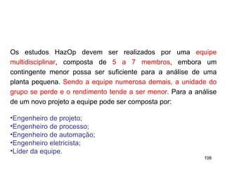 108
108
Os estudos HazOp devem ser realizados por uma equipe
multidisciplinar, composta de 5 a 7 membros, embora um
contingente menor possa ser suficiente para a análise de uma
planta pequena. Sendo a equipe numerosa demais, a unidade do
grupo se perde e o rendimento tende a ser menor. Para a análise
de um novo projeto a equipe pode ser composta por:
•Engenheiro de projeto;
•Engenheiro de processo;
•Engenheiro de automação;
•Engenheiro eletricista;
•Líder da equipe.
 