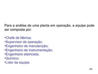 109
109
Para a análise de uma planta em operação, a equipe pode
ser composta por:
•Chefe de fábrica;
•Supervisor de operação;
•Engenheiro de manutenção;
•Engenheiro de instrumentação;
•Engenheiro eletricista;
•Químico;
•Líder da equipe.
 