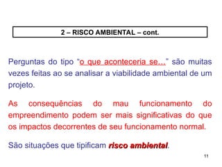 11
11
2 – RISCO AMBIENTAL – cont.
Perguntas do tipo “o que aconteceria se…” são muitas
vezes feitas ao se analisar a viabilidade ambiental de um
projeto.
As consequências do mau funcionamento do
empreendimento podem ser mais significativas do que
os impactos decorrentes de seu funcionamento normal.
São situações que tipificam risco ambiental
risco ambiental.
 