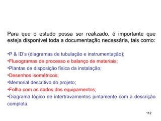 112
112
Para que o estudo possa ser realizado, é importante que
esteja disponível toda a documentação necessária, tais como:
•P & ID’s (diagramas de tubulação e instrumentação);
•Fluxogramas de processo e balanço de materiais;
•Plantas de disposição física da instalação;
•Desenhos isométricos;
•Memorial descritivo do projeto;
•Folha com os dados dos equipamentos;
•Diagrama lógico de intertravamentos juntamente com a descrição
completa.
 