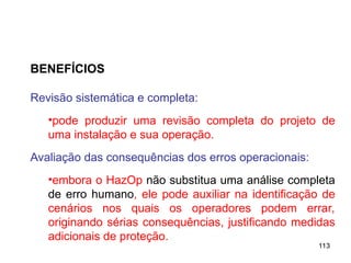 113
113
BENEFÍCIOS
Revisão sistemática e completa:
•pode produzir uma revisão completa do projeto de
uma instalação e sua operação.
Avaliação das consequências dos erros operacionais:
•embora o HazOp não substitua uma análise completa
de erro humano, ele pode auxiliar na identificação de
cenários nos quais os operadores podem errar,
originando sérias consequências, justificando medidas
adicionais de proteção.
 