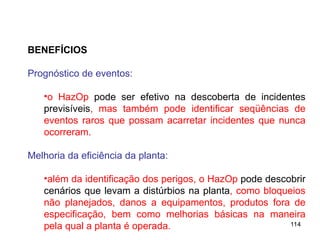 114
114
BENEFÍCIOS
Prognóstico de eventos:
•o HazOp pode ser efetivo na descoberta de incidentes
previsíveis, mas também pode identificar seqüências de
eventos raros que possam acarretar incidentes que nunca
ocorreram.
Melhoria da eficiência da planta:
•além da identificação dos perigos, o HazOp pode descobrir
cenários que levam a distúrbios na planta, como bloqueios
não planejados, danos a equipamentos, produtos fora de
especificação, bem como melhorias básicas na maneira
pela qual a planta é operada.
 