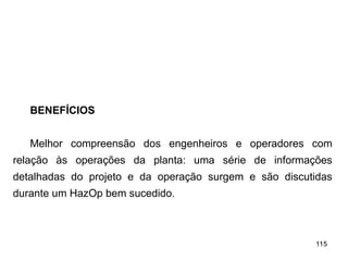 115
115
BENEFÍCIOS
Melhor compreensão dos engenheiros e operadores com
relação às operações da planta: uma série de informações
detalhadas do projeto e da operação surgem e são discutidas
durante um HazOp bem sucedido.
 