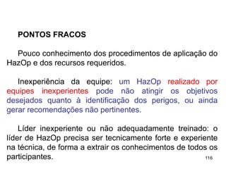 116
116
PONTOS FRACOS
Pouco conhecimento dos procedimentos de aplicação do
HazOp e dos recursos requeridos.
Inexperiência da equipe: um HazOp realizado por
equipes inexperientes pode não atingir os objetivos
desejados quanto à identificação dos perigos, ou ainda
gerar recomendações não pertinentes.
Líder inexperiente ou não adequadamente treinado: o
líder de HazOp precisa ser tecnicamente forte e experiente
na técnica, de forma a extrair os conhecimentos de todos os
participantes.
 