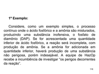 118
118
1º Exemplo:
Considere, como um exemplo simples, o processo
contínuo onde o ácido fosfórico e a amônia são misturados,
produzindo uma substância inofensiva, o fosfato de
diamônio (DAP). Se for acrescentada uma quantidade
inferior de ácido fosfórico, a reação será incompleta, com
produção de amônia. Se a amônia for adicionada em
quantidade inferior, haverá produção de uma substância
não perigosa, porém indesejável. A equipe de HazOp
recebe a incumbência de investigar “os perigos decorrentes
da reação”.
 