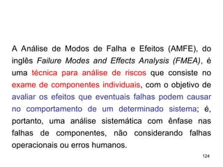 124
124
A Análise de Modos de Falha e Efeitos (AMFE), do
inglês Failure Modes and Effects Analysis (FMEA), é
uma técnica para análise de riscos que consiste no
exame de componentes individuais, com o objetivo de
avaliar os efeitos que eventuais falhas podem causar
no comportamento de um determinado sistema; é,
portanto, uma análise sistemática com ênfase nas
falhas de componentes, não considerando falhas
operacionais ou erros humanos.
 