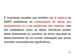 125
125
É importante ressaltar que também não é objetivo da
AMFE estabelecer as combinações de falhas dos
equipamentos ou a as seqüências das mesmas, mas
sim estabelecer como as falhas individuais podem
afetar diretamente ou contribuir de forma relevante ao
desenvolvimento de um evento indesejado que possa
acarretar conseqüências significativas.
 