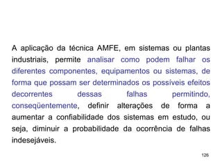 126
126
A aplicação da técnica AMFE, em sistemas ou plantas
industriais, permite analisar como podem falhar os
diferentes componentes, equipamentos ou sistemas, de
forma que possam ser determinados os possíveis efeitos
decorrentes dessas falhas permitindo,
conseqüentemente, definir alterações de forma a
aumentar a confiabilidade dos sistemas em estudo, ou
seja, diminuir a probabilidade da ocorrência de falhas
indesejáveis.
 