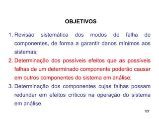 127
127
1. Revisão sistemática dos modos de falha de
componentes, de forma a garantir danos mínimos aos
sistemas;
2. Determinação dos possíveis efeitos que as possíveis
falhas de um determinado componente poderão causar
em outros componentes do sistema em análise;
3. Determinação dos componentes cujas falhas possam
redundar em efeitos críticos na operação do sistema
em análise.
OBJETIVOS
 