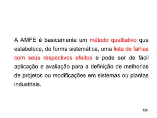 128
128
A AMFE é basicamente um método qualitativo que
estabelece, de forma sistemática, uma lista de falhas
com seus respectivos efeitos e pode ser de fácil
aplicação e avaliação para a definição de melhorias
de projetos ou modificações em sistemas ou plantas
industriais.
 