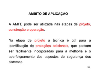 129
129
A AMFE pode ser utilizada nas etapas de projeto,
construção e operação.
Na etapa de projeto a técnica é útil para a
identificação de proteções adicionais, que possam
ser facilmente incorporadas para a melhoria e o
aperfeiçoamento dos aspectos de segurança dos
sistemas.
ÂMBITO DE APLICAÇÃO
 