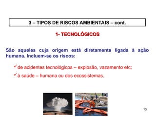 13
13
3 – TIPOS DE RISCOS AMBIENTAIS – cont.
1- TECNOLÓGICOS
1- TECNOLÓGICOS
São aqueles cuja origem está diretamente ligada à ação
humana. Incluem-se os riscos:
de acidentes tecnológicos – explosão, vazamento etc;
à saúde – humana ou dos ecossistemas.
 