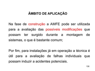 130
130
Na fase de construção a AMFE pode ser utilizada
para a avaliação das possíveis modificações que
possam ter surgido durante a montagem de
sistemas, o que é bastante comum;
Por fim, para instalações já em operação a técnica é
útil para a avaliação de falhas individuais que
possam induzir a acidentes potenciais.
ÂMBITO DE APLICAÇÃO
 