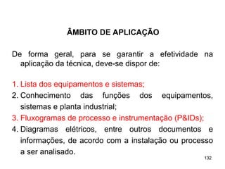 132
132
De forma geral, para se garantir a efetividade na
aplicação da técnica, deve-se dispor de:
1. Lista dos equipamentos e sistemas;
2. Conhecimento das funções dos equipamentos,
sistemas e planta industrial;
3. Fluxogramas de processo e instrumentação (P&IDs);
4. Diagramas elétricos, entre outros documentos e
informações, de acordo com a instalação ou processo
a ser analisado.
ÂMBITO DE APLICAÇÃO
 