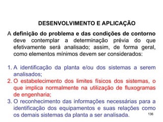 136
136
A definição do problema e das condições de contorno
deve contemplar a determinação prévia do que
efetivamente será analisado; assim, de forma geral,
como elementos mínimos devem ser considerados:
1. A identificação da planta e/ou dos sistemas a serem
analisados;
2. O estabelecimento dos limites físicos dos sistemas, o
que implica normalmente na utilização de fluxogramas
de engenharia;
3. O reconhecimento das informações necessárias para a
identificação dos equipamentos e suas relações como
os demais sistemas da planta a ser analisada.
DESENVOLVIMENTO E APLICAÇÃO
 