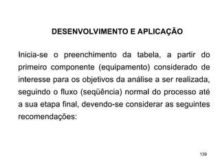 139
139
Inicia-se o preenchimento da tabela, a partir do
primeiro componente (equipamento) considerado de
interesse para os objetivos da análise a ser realizada,
seguindo o fluxo (seqüência) normal do processo até
a sua etapa final, devendo-se considerar as seguintes
recomendações:
DESENVOLVIMENTO E APLICAÇÃO
 